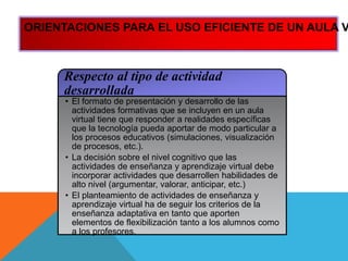 Respecto al tipo de actividad
desarrollada
• El formato de presentación y desarrollo de las
actividades formativas que se incluyen en un aula
virtual tiene que responder a realidades específicas
que la tecnología pueda aportar de modo particular a
los procesos educativos (simulaciones, visualización
de procesos, etc.).
• La decisión sobre el nivel cognitivo que las
actividades de enseñanza y aprendizaje virtual debe
incorporar actividades que desarrollen habilidades de
alto nivel (argumentar, valorar, anticipar, etc.)
• El planteamiento de actividades de enseñanza y
aprendizaje virtual ha de seguir los criterios de la
enseñanza adaptativa en tanto que aporten
elementos de flexibilización tanto a los alumnos como
a los profesores.
ORIENTACIONES PARA EL USO EFICIENTE DE UN AULA V
 