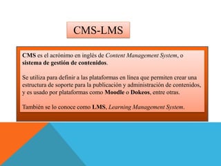 CMS es el acrónimo en inglés de Content Management System, o
sistema de gestión de contenidos.
Se utiliza para definir a las plataformas en línea que permiten crear una
estructura de soporte para la publicación y administración de contenidos,
y es usado por plataformas como Moodle o Dokeos, entre otras.
También se lo conoce como LMS, Learning Management System.
CMS-LMS
 