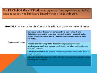 Una PLATAFORMA VIRTUAL es un espacio en línea especialmente diseñado
para que sea posible administrar e impartir cursos a través de Internet.
MOODLE: es una de las plataformas más utilizadas para crear aulas virtuales
Sistema de gestión de usuarios: para acceder al aula virtual de esta
plataforma, es necesario poseer una cuenta de usuario y una contraseña,
aunque también es posible acceder a ciertos contenidos sin identificación
(invitados).
Permite crear distintos perfiles de usuario: se puede acceder como
administrador, profesor o alumno, con diferentes permisos configurados para
cada perfil existente
Contenidos dinámicos: los distintos contenidos pueden ser modificados desde el
propio navegador.
Administración dinámica: la gestión del aula virtual también se puede realizar
desde el propio navegador.
Características
 