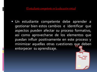 Elestudiantecompetenteenlaeducaciónvirtual
 Un estudiante competente debe aprender a
gestionar bien estos cambios e identificar que
aspectos pueden afectar su proceso formativo,
así como aprovecharse de los elementos que
puedan influir positivamente en este proceso y
minimizar aquellas otras cuestiones que deben
entorpecer su aprendizaje.
 