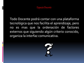 EspacioDocente
Todo Docente podrá contar con una plataforma
tecnológica que nos facilita el aprendizaje, pero
no es mas que la ordenación de factores
externos que siguiendo algún criterio conocido,
organiza la interfaz comunicativa.
 
