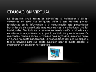 EDUCACIÓN VIRTUAL
La educación virtual facilita el manejo de la información y de los
contenidos del tema que se quiere tratar y está mediada por las
tecnologías de la información y la comunicación que proporcionan
herramientas de aprendizaje más estimulantes y motivadoras que las
tradicionales. Sin duda es un sistema de autoformación en donde cada
estudiante es responsable de su propio aprendizaje y conocimiento. Se
rompen las barreras físicas territoriales para ingresar a un mundo nuevo
en donde no existe nacionalidad. El espacio físico del aula se amplía a
todo el universo para que desde cualquier lugar se pueda acceder la
información sin distinción ni restricción.
 