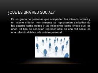 ¿QUÉ ES UNA RED SOCIAL?
• Es un grupo de personas que comparten los mismos interés y
un mismo criterio, normalmente se representan simbolizando
los actores como nodos y las relaciones como líneas que los
unen. El tipo de conexión representable en una red social es
una relación diádica o lazo interpersonal.
 