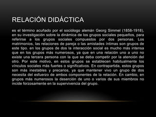 RELACIÓN DIDÁCTICA
es el término acuñado por el sociólogo alemán Georg Simmel (1858-1918),
en su investigación sobre la dinámica de los grupos sociales pequeños, para
referirse a los grupos sociales compuestos por dos personas. Los
matrimonios, las relaciones de pareja o las amistades íntimas son grupos de
este tipo. en los grupos de dos la interacción social es mucho más intensa
que en los grupos más numerosos, ya que en una relación uno a uno no
existe una tercera persona con la que se deba competir por la atención del
otro. Por este motivo, en estos grupos se establecen habitualmente los
vínculos sociales más fuertes o significativos. En contrapartida, estos grupos
son más inestables y precarios, ya que mantener vivo un grupo de dos
necesita del esfuerzo de ambos componentes de la relación. En cambio, en
grupos más numerosos la deserción de uno o varios de sus miembros no
incide forzosamente en la supervivencia del grupo.
 