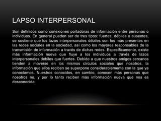 LAPSO INTERPERSONAL
Son definidos como conexiones portadoras de información entre personas o
individuos. En general pueden ser de tres tipos: fuertes, débiles o ausentes,
se sostiene que los lazos interpersonales débiles son los más presentes en
las redes sociales en la sociedad, así como los mayores responsables de la
transmisión de información a través de dichas redes. Específicamente, existe
más información nueva que fluye a los individuos a través de lazos
interpersonales débiles que fuertes. Debido a que nuestros amigos cercanos
tienden a moverse en los mismos círculos sociales que nosotros, la
información que ellos reciben se superpone considerablemente con la que ya
conocíamos. Nuestros conocidos, en cambio, conocen más personas que
nosotros no, y por lo tanto reciben más información nueva que nos es
desconocida.
 