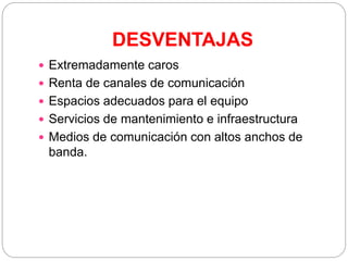 DESVENTAJAS
 Extremadamente caros
 Renta de canales de comunicación
 Espacios adecuados para el equipo
 Servicios de mantenimiento e infraestructura
 Medios de comunicación con altos anchos de
banda.
 