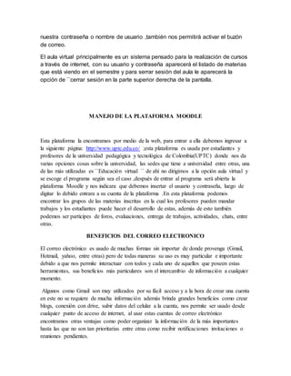 nuestra contraseña o nombre de usuario ,también nos permitirá activar el buzón
de correo.
El aula virtual principalmente es un sistema pensado para la realización de cursos
a través de internet, con su usuario y contraseña aparecerá el listado de materias
que está viendo en el semestre y para serrar sesión del aula le aparecerá la
opción de ``cerrar sesión en la parte superior derecha de la pantalla.
MANEJO DE LA PLATAFORMA MOODLE
Esta plataforma la encontramos por medio de la web, para entrar a ella debemos ingresar a
la siguiente página: http://www.uptc.edu.co/ ;esta plataforma es usada por estudiantes y
profesores de la universidad pedagógica y tecnológica de Colombia(UPTC) donde nos da
varias opciones cosas sobre la universidad, las sedes que tiene a universidad entre otras, una
de las más utilizadas es ``Educación virtual ´´ de ahí no dirigimos a la opción aula virtual y
se escoge el programa según sea el caso ,después de entrar al programa será abierta la
plataforma Moodle y nos indicara que debemos insertar el usuario y contraseña, luego de
digitar lo debido entrara a su cuenta de la plataforma .En esta plataforma podemos
encontrar los grupos de las materias inscritas en la cual los profesores pueden mandar
trabajos y los estudiantes puede hacer el desarrollo de estas, además de esto también
podemos ser partícipes de foros, evaluaciones, entrega de trabajos, actividades, chats, entre
otras.
BENEFICIOS DEL CORREO ELECTRONICO
El correo electrónico es usado de muchas formas sin importar de donde provenga (Gmail,
Hotmail, yahoo, entre otras) pero de todas maneras su uso es muy particular e importante
debido a que nos permite interactuar con todos y cada uno de aquellos que poseen estas
herramientas, sus beneficios más particulares son el intercambio de información a cualquier
momento.
Algunos como Gmail son muy utilizados por su fácil acceso y a la hora de crear una cuenta
en este no se requiere de mucha información además brinda grandes beneficios como crear
blogs, conexión con drive, subir datos del celular a la cuenta, nos permite ser usado desde
cualquier punto de acceso de internet, al usar estas cuentas de correo electrónico
encontramos otras ventajas como poder organizar la información de la más importantes
hasta las que no son tan prioritarias entre otras como recibir notificaciones invitaciones o
reuniones pendientes.
 