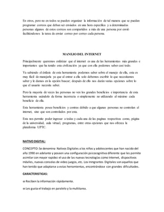 En otros, pero no en todos se pueden organizar la información de tal manera que se puedan
programar correos que deban ser enviados en una hora específica y a determinadas
personas algunos de estos correos son compartidos a más de una persona por envió
facilitándonos la tarea de enviar correo por correo cada persona.
MANEJO DEL INTERNET
Principalmente queremos enfatizar que el internet es una de las herramientas más grandes e
importantes que ha tenido esta civilización ya que con ella podemos saber casi todo.
Ya sabiendo el énfasis de esta herramienta podemos saber sobre el manejo de ella, esta es
muy fácil de manejarla ya que al entrar a ella solo debemos escribir lo que necesitamos
saber y le damos en la opción buscar; después de ello nos darán varias opciones sobre lo
que el usuario necesita saber.
Pero la mayoría de veces las personas no ven los grandes beneficios e importancia de esta
herramienta usándolo de forma incorrecta o simplemente no utilizando al máximo cada
beneficio de ella.
Esta herramienta posee beneficios y contras debido a que algunas personas no controlan el
internet, sino que son controlados por esta.
Esta nos permite poder ingresar a todas y cada una de las paginas respectivas como, página
de la universidad, aula virtual, programas, entre otras opciones que nos ofrezca la
plataforma UPTC.
NATIVO DIGITAL:
CONCEPTO: Se denomina Nativos Digitales a los niños y adolescentes que han nacido del
año 1990 en adelante y poseen una configuración psicocognitiva diferente que les permite
asimilar con mayor rapidez el uso de las nuevas tecnologías como Internet, dispositivos
móviles, nuevas consolas de video juegos, etc. Los Inmgrantes Digitales son aquellos que
han tenido que adaptarse a estas herramientas, encontrándose con grandes dificultades.
CARACTERISTICAS:
 Reciben la información rápidamente.
 Les gusta el trabajo en paralelo y la multitarea.
 