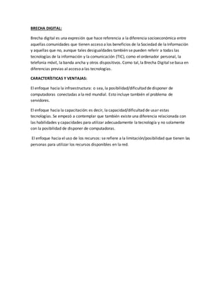 BRECHA DIGITAL:
Brecha digital es una expresión que hace referencia a la diferencia socioeconómica entre
aquellas comunidades que tienen acceso a los beneficios de la Sociedad de la Información
y aquellas que no, aunque tales desigualdades también se pueden referir a todas las
tecnologías de la información y la comunicación (TIC), como el ordenador personal, la
telefonía móvil, la banda ancha y otros dispositivos. Como tal, la Brecha Digital se basa en
diferencias previas al acceso a las tecnologías.
CARACTERÍSTICAS Y VENTAJAS:
El enfoque hacia la infraestructura: o sea, la posibilidad/dificultad de disponer de
computadoras conectadas a la red mundial. Esto incluye también el problema de
servidores.
El enfoque hacia la capacitación: es decir, la capacidad/dificultad de usar estas
tecnologías. Se empezó a contemplar que también existe una diferencia relacionada con
las habilidades y capacidades para utilizar adecuadamente la tecnología y no solamente
con la posibilidad de disponer de computadoras.
El enfoque hacia el uso de los recursos: se refiere a la limitación/posibilidad que tienen las
personas para utilizar los recursos disponibles en la red.
 