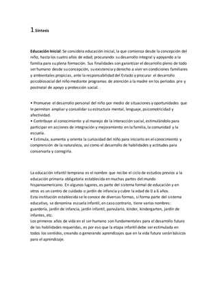 1.Síntesis
Educación Inicial: Se considera educación inicial, la que comienza desde la concepción del
niño, hasta los cuatro años de edad; procurando su desarrollo integral y apoyando a la
familia para su plena formación. Sus finalidades son garantizar el desarrollo pleno de todo
ser humano desde su concepción, su existencia y derecho a vivir en condiciones familiares
y ambientales propicias, ante la responsabilidad del Estado y procurar el desarrollo
psicobiosocial del niño mediante programas de atención a la madre en los períodos pre y
postnatal de apoyo y protección social. .
• Promueve el desarrollo personal del niño por medio de situaciones y oportunidades que
le permitan ampliar y consolidar su estructura mental, lenguaje, psicomotricidad y
afectividad.
• Contribuye al conocimiento y al manejo de la interacción social, estimulándolo para
participar en acciones de integración y mejoramiento en la familia, la comunidad y la
escuela.
• Estimula, aumenta y orienta la curiosidad del niño para iniciarlo en el conocimiento y
comprensión de la naturaleza, así como el desarrollo de habilidades y actitudes para
conservarla y corregirla.
La educación infantil temprana es el nombre que recibe el ciclo de estudios previos a la
educación primaria obligatoria establecida en muchas partes del mundo
hispanoamericano. En algunos lugares, es parte del sistema formal de educación y en
otros es un centro de cuidado o jardín de infancia y cubre la edad de 0 a 6 años.
Esta institución establecida se le conoce de diversas formas, si forma parte del sistema
educativo, se denomina escuela infantil, en caso contrario, tiene varios nombres:
guardería, jardín de infancia, jardín infantil, parvulario, kínder, kindergarten, jardín de
infantes, etc.
Los primeros años de vida en el ser humano son fundamentales para el desarrollo futuro
de las habilidades requeridas, es por eso que la etapa infantil debe ser estimulada en
todos los sentidos, creando o generando aprendizajes que en la vida futura serán básicos
para el aprendizaje.
 