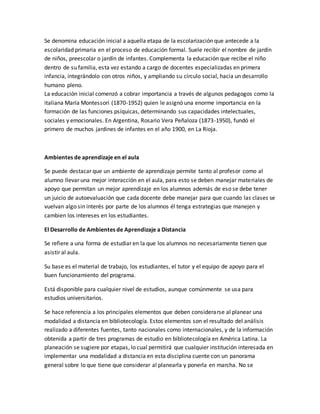 Se denomina educación inicial a aquella etapa de la escolarización que antecede a la
escolaridad primaria en el proceso de educación formal. Suele recibir el nombre de jardín
de niños, preescolar o jardín de infantes. Complementa la educación que recibe el niño
dentro de su familia, esta vez estando a cargo de docentes especializadas en primera
infancia, integrándolo con otros niños, y ampliando su círculo social, hacia un desarrollo
humano pleno.
La educación inicial comenzó a cobrar importancia a través de algunos pedagogos como la
italiana María Montessori (1870-1952) quien le asignó una enorme importancia en la
formación de las funciones psíquicas, determinando sus capacidades intelectuales,
sociales y emocionales. En Argentina, Rosario Vera Peñaloza (1873-1950), fundó el
primero de muchos jardines de infantes en el año 1900, en La Rioja.
Ambientes de aprendizaje en el aula
Se puede destacar que un ambiente de aprendizaje permite tanto al profesor como al
alumno llevar una mejor interacción en el aula, para esto se deben manejar materiales de
apoyo que permitan un mejor aprendizaje en los alumnos además de eso se debe tener
un juicio de autoevaluación que cada docente debe manejar para que cuando las clases se
vuelvan algo sin interés por parte de los alumnos él tenga estrategias que manejen y
cambien los intereses en los estudiantes.
El Desarrollo de Ambientes de Aprendizaje a Distancia
Se refiere a una forma de estudiar en la que los alumnos no necesariamente tienen que
asistir al aula.
Su base es el material de trabajo, los estudiantes, el tutor y el equipo de apoyo para el
buen funcionamiento del programa.
Está disponible para cualquier nivel de estudios, aunque comúnmente se usa para
estudios universitarios.
Se hace referencia a los principales elementos que deben considerarse al planear una
modalidad a distancia en bibliotecología. Estos elementos son el resultado del análisis
realizado a diferentes fuentes, tanto nacionales como internacionales, y de la información
obtenida a partir de tres programas de estudio en bibliotecología en América Latina. La
planeación se sugiere por etapas, lo cual permitirá que cualquier institución interesada en
implementar una modalidad a distancia en esta disciplina cuente con un panorama
general sobre lo que tiene que considerar al planearla y ponerla en marcha. No se
 
