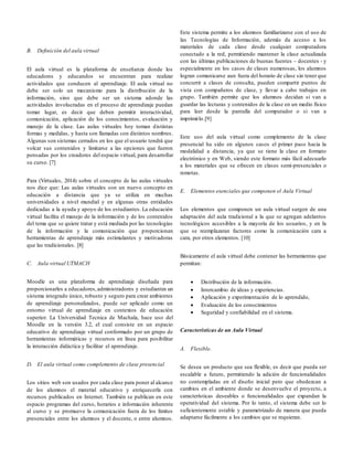 B. Definición del aula virtual
El aula virtual es la plataforma de enseñanza donde los
educadores y educandos se encuentran para realizar
actividades que conducen al aprendizaje. El aula virtual no
debe ser solo un mecanismo para la distribución de la
información, sino que debe ser un sistema adonde las
actividades involucradas en el proceso de aprendizaje puedan
tomar lugar, es decir que deben permitir interactividad,
comunicación, aplicación de los conocimientos, evaluación y
manejo de la clase. Las aulas virtuales hoy toman distintas
formas y medidas, y hasta son llamadas con distintos nombres.
Algunas son sistemas cerrados en los que el usuario tendrá que
volcar sus contenidos y limitarse a las opciones que fueron
pensadas por los creadores del espacio virtual, para desarrollar
su curso. [7]
Para (Virtuales, 2014) sobre el concepto de las aulas virtuales
nos dice que: Las aulas virtuales son un nuevo concepto en
educación a distancia que ya se utiliza en muchas
universidades a nivel mundial y en algunas otras entidades
dedicadas a la ayuda y apoyo de los estudiantes. La educación
virtual facilita el manejo de la información y de los contenidos
del tema que se quiere tratar y está mediada por las tecnologías
de la información y la comunicación que proporcionan
herramientas de aprendizaje más estimulantes y motivadoras
que las tradicionales. [8]
C. Aula virtual UTMACH
Moodle es una plataforma de aprendizaje diseñada para
proporcionarles a educadores,administradores y estudiantes un
sistema integrado único, robusto y seguro para crear ambientes
de aprendizaje personalizados, puede ser aplicado como un
entorno virtual de aprendizaje en contextos de educación
superior. La Universidad Tecnica de Machala, hace uso del
Moodle en la versión 3.2, el cual consiste en un espacio
educativo de aprendizaje virtual conformado por un grupo de
herramientas informáticas y recursos en línea para posibilitar
la interacción didáctica y facilitar el aprendizaje.
D. El aula virtual como complemento de clase presencial
Los sitios web son usados por cada clase para poner al alcance
de los alumnos el material educativo y enriquecerla con
recursos publicados en Internet. También se publican en este
espacio programas del curso, horarios e información inherente
al curso y se promueve la comunicación fuera de los límites
presenciales entre los alumnos y el docente, o entre alumnos.
Este sistema permite a los alumnos familiarizarse con el uso de
las Tecnologías de Información, además da acceso a los
materiales de cada clase desde cualquier computadora
conectado a la red, permitiendo mantener la clase actualizada
con las últimas publicaciones de buenas fuentes – docentes - y
especialmente en los casos de clases numerosas, los alumnos
logran comunicarse aun fuera del horario de clase sin tener que
concurrir a clases de consulta, pueden compartir puntos de
vista con compañeros de clase, y llevar a cabo trabajos en
grupo. También permite que los alumnos decidan si van a
guardar las lecturas y contenidos de la clase en un medio físico
para leer desde la pantalla del computador o si van a
imprimirlo.[9]
Este uso del aula virtual como complemento de la clase
presencial ha sido en algunos casos el primer paso hacia la
modalidad a distancia, ya que se tiene la clase en formato
electrónico y en Web, siendo este formato más fácil adecuarlo
a los materiales que se ofrecen en clases semi-presenciales o
remotas.
E. Elementos esenciales que componen el Aula Virtual
Los elementos que componen un aula virtual surgen de una
adaptación del aula tradicional a la que se agregan adelantos
tecnológicos accesibles a la mayoría de los usuarios, y en la
que se reemplazaran factores como la comunicación cara a
cara, por otros elementos. [10]
Básicamente el aula virtual debe contener las herramientas que
permitan:
 Distribución de la información.
 Intercambio de ideas y experiencias.
 Aplicación y experimentación de lo aprendido,
 Evaluación de los conocimientos
 Seguridad y confiabilidad en el sistema.
Características de un Aula Virtual
A. Flexible.
Se desea un producto que sea flexible, es decir que pueda ser
escalable a futuro, permitiendo la adición de funcionalidades
no contempladas en el diseño inicial pero que obedezcan a
cambios en el ambiente donde se desenvuelve el proyecto, a
características deseables o funcionalidades que expandan la
operatividad del sistema. Por lo tanto, el sistema debe ser lo
suficientemente estable y parametrizado de manera que pueda
adaptarse fácilmente a los cambios que se requieran.
 