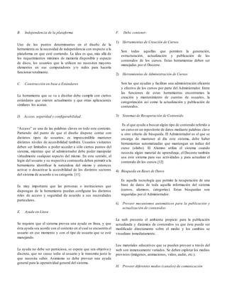 B. Independencia de la plataforma
Uno de los puntos determinantes en el diseño de la
herramienta es la necesidad de independencia con respecto a la
plataforma en que esté corriendo. La idea es que, más allá de
los requerimientos mínimos de memoria disponible y espacio
de disco, los usuarios que la utilicen no necesiten mayores
elementos en sus computadores y/o redes para hacerla
funcionar totalmente.
C. Construcción en base a Estándares
La herramienta que se va a diseñar debe cumplir con ciertos
estándares que existen actualmente y que otras aplicaciones
similares los acatan.
D. Acceso, seguridad y configurabilidad.
“Acceso” es una de las palabras claves en todo este contexto.
Partiendo del punto de que el diseño dispone contar con
distintos tipos de usuarios, es imprescindible mantener
distintos niveles de accesibilidad también. Usuarios visitantes
deben ser limitados a poder acceder a sólo ciertos puntos del
sistema, mientras que al administrador debe poder manipular
virtualmente cualquier aspecto del mismo. En este sentido, el
login del usuario y su respectiva contraseña deben permitir a la
herramienta identificar la naturaleza del mismo y entonces
activar o desactivar la accesibilidad de los distintos sectores
del sistema de acuerdo a su categoría. [11]
Es muy importante que las personas o instituciones que
dispongan de la herramienta puedan configurar los distintos
roles de acceso y seguridad de acuerdo a sus necesidades
particulares.
E. Ayuda en Línea
Se requiere que el sistema provea una ayuda en línea, y que
ésta ayuda sea acorde con el contexto en el cual se encuentra el
usuario en ese momento y con el tipo de usuario que se esté
manejando.
La ayuda no debe ser perniciosa, se espera que sea objetiva y
discreta, que no cause tedio al usuario y le transmita justo lo
que necesita saber. Asimismo se debe proveer una ayuda
general para la operatividad general del sistema.
F. Debe contener:
1) Herramientas de Creación de Cursos
Son todas aquellas que permiten la generación,
estructuración, actualización y publicación de los
contenidos de los cursos. Estas herramientas deben ser
manejadas por el Docente.
2) Herramientas de Administración de Cursos
Son las que ayudan y facilitan una administración eficiente
y efectiva de los cursos por parte del Administrador. Entre
las funciones de estas herramientas encontramos la
creación y mantenimiento de cuentas de usuarios, la
categorización así como la actualización y publicación de
contenidos.
3) Sistemas de Recuperación de Contenido
Es el que ayuda a buscar algún tipo de contenido referido a
un curso en un repositorio de datos mediante palabras clave
u otro criterio de búsqueda. El Administrador es el que se
encarga de mantener al día este sistema, debe haber
herramientas automatizadas que mantengan un índice del
curso (sílabo). El Alumno utiliza el sistema cuando
necesita algún material de aprendizaje, el Docente también
usa este sistema para sus actividades y para actualizar el
contenido de los cursos.[12]
4) Búsqueda en Bases de Datos
Es aquella tecnología que permite la recuperación de una
base de datos de toda aquella información del sistema
(cursos, alumnos, categorías). Estas búsquedas son
requeridas por el Administrador.
G. Proveer mecanismos automáticos para la publicación y
actualización de contenidos:
La web presenta el ambiente propicio para la publicación
actualizada y dinámica de contenidos ya que éste puede ser
modificado directamente sobre el medio y los cambios se
visualizan inmediatamente.
Los materiales educativos que se pueden proveer a través del
web son inmensamente variados. Se deben explotar los medios
provistos (imágenes, animaciones, video, audio, etc.).
H. Proveer diferentes modos (canales) de comunicación
 