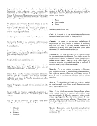 Hoy en día los sistemas educacionales vía web, necesitan
herramientas tanto asíncronas como síncronas. Las
herramientas asíncronas incluyen e-mail, grupos de noticias y
librerías de documentos. Herramientas síncronas incluyen chat,
pizarras y presentaciones interactivas, todos ellos presentados
en un ambiente multimedia.
Un elemento muy importante de estos sistemas es que la
librería de documentos une las herramientas asíncronas pero
también puede almacenar las síncronas, por ejemplo las
discusiones en el chat que pueden ser almacenados para una
revisión asíncrona posteriormente.
I. Principales recursos y actividades para los docentes
La plataforma Moodle es una herramienta escalable con una
serie de opciones para los docentes, que facilitan enormemente
la tarea educativa.
Los recursos son elementos que contienen información que
puede ser leída, vista, bajada de la red o usada de alguna forma
para extraer información de ella.
Los principales recursos disponibles son:
Archivos cargados en el servidor, que pueden ser en formato
PDF, Word, Excel, Power Point, JPG u otros para ser
compartidos con todos los y las participanes.[14]
Enlaces Web a portales existentes que contienen información
relevante para los estudiantes, que incluyen contenidos
multimedia como Videos de Youtube, grabaciones de audio,
slide share, flickr y otros.
Páginas Web propias que puede elaborar de manera fácil cada
docente.
Las actividades son elementos que piden hacer algún trabajo o
ejercicio académico basado en los recursos que se han
utilizado.
Hay un tipo de actividades que podrían tener tanto
consideración de recursos como de actividades:
 Glosarios
 Consultas
 Lecciones
 Encuestas
Los siguientes tipos de actividades pueden ser realizadas
mediante el EVA de Moodle, que generalmente conllevan
algún tipo de evaluación, bien sea automática por el sistema o
manual por el docente:
 Tareas
 Cuestionarios
 Foros
Los módulos disponibles son:
Chat.- Es el espacio en el cual los participantes discuten en
tiempo real a través de Internet un tema específico.
Consulta.- Se puede ver una pregunta realizada por el
profesor con una cierta cantidad de opciones, de las que se
debe que elegir una. Es útil para conocer rápidamente el
sentimiento del grupo sobre algún tema, para permitir algún
tipo de elección o a efectos de investigación.
Cuestionario.- Por medio de esta opción se puede responder
las pruebas diseñadas por el docente. Éstas pueden ser: opción
múltiple, falso/verdadero y respuestas cortas. Cada intento se
califica automáticamente y muestra o no la calificación y/o las
respuestas correctas (dependiendo de cómo lo configuró el
profesor), una vez concluido el cuestionario.
Encuesta.- Provee una serie de instrumentos ya elaborados
para analizar y estimular el aprendizaje en ambientes en línea.
Los profesores pueden utilizar este módulo para conocer el
punto de vista de sus alumnos y reflexionar sobre su práctica
educativa.
Etiqueta.- Ésta es una anotación que los profesores realizan
de forma intercalada entre el resto de actividades y recursos de
cara a aclarar algún aspecto.
Foro.- Es un módulo que permite el desarrollo de debates
sobre cualquier tema para el docente o la institución. Pueden
estar estructurados de diferentes maneras, e incluso permite
evaluar la participación. Posibilita ver los mensajes de varias
maneras, incluyendo imágenes adjuntas. Al suscribirse a un
foro, los participantes recibirán copias de cada mensaje en su
buzón de correo electrónico.
Glosario.- Este recurso permite la creación de un glosario de
términos, generado ya sea por los profesores o por los
estudiantes. [15]
 