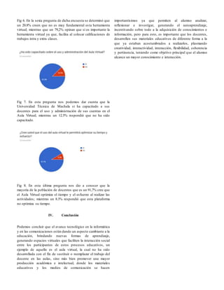 Fig 6. En la sexta pregunta de dicha encuesta se determinó que
un 20.8% creen que no es muy fundamental esta herramienta
virtual; mientras que un 79,2% opinan que si es importante la
herramienta virtual ya que, facilita al colocar calificaciones de
trabajos intra y extra clases.
Fig 7. En esta pregunta nos podemos dar cuenta que la
Universidad Técnica de Machala si ha capacitado a sus
docentes para el uso y administración de sus cuentas en el
Aula Virtual; mientras un 12.5% respondió que no ha sido
capacitado.
Fig 8. En esta última pregunta nos dio a conocer que la
mayoría de la población de docentes que es un 91,7% cree que
el Aula Virtual optimiza el tiempo y el esfuerzo al realizar las
actividades; mientras un 8.3% respondió que esta plataforma
no optimiza su tiempo.
IV. Conclusión
Podemos concluir que el avance tecnológico en la informática
y en las comunicaciones están dando un aspecto cambiante a la
educación, brindando nuevas formas de aprendizaje,
generando espacios virtuales que faciliten la interacción social
entre los participantes de estos procesos educativos, un
ejemplo de aquello es el aula virtual, la cual no ha sido
desarrollada con el fin de sustituir o reemplazar el trabajo del
docente en las aulas, sino más bien promover una mayor
producción académica e intelectual, donde los materiales
educativos y los medios de comunicación se hacen
importantísimos ya que permiten al alumno analizar,
reflexionar e investigar, generando el autoaprendizaje,
incentivando sobre todo a la adquisición de conocimientos e
información, pero para esto, es importante que los docentes,
desarrollen sus materiales educativos de diferente forma a la
que ya estaban acostumbrados a realizarlos, plasmando
creatividad, interactividad, interacción, flexibilidad, coherencia
y pertinencia, teniendo como objetivo principal que el alumno
alcance un mayor conocimiento e interacción.
 