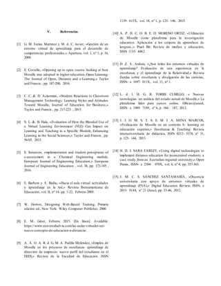 V. Referencias
[1] G. M. Farías Martínez y M. d. C. Javier, «Gestión de un
entorno virtual de aprendizaje para el desarrollo de
competencias profesionales,» Apertura, vol. 1, nº 1, p. 16,
2009.
[2] E. Costello, «Opening up to open source: looking at how
Moodle was adopted in higher education, Open Learning:
The Journal of Open, Distance and e-Learning,» Taylor
and Francis , pp. 187-200, 2016.
[3] C. C. &. D. Ackerman, «Student Reactions to Classroom
Management Technology: Learning Styles and Attitudes
Toward Moodle, Journal of Education for Business,»
Taylos and Francis , pp. 217-223 , 2015.
[4] S. L. &. B. Hale, «Evaluation of How the Blended Use of
a Virtual Learning Environment (VLE) Can Impact on
Learning and Teaching in a Specific Module, Enhancing
Learning in the Social Sciences,» Taylor and Francis , pp.
56-65, 2015.
[5] E. Sorensen, «mplementation and student perceptions of
e-assessment in a Chemical Engineering module,
European Journal of Engineering Education,» European
Journal of Engineering Education , vol. 38, pp. 172-185 ,
2016.
[6] E. Barbera y A. Badia, «Hacia el aula virtual: actividades
y aprendizaje en la red,» Revista Iberoamericana de
Educación, vol. II, nº 14, pp. 1-22, Febrero 2005.
[7] W. Horton, Designing Web-Based Training, Primera
edición ed., New York: Wiley Computer Publisher, 2000.
[8] E. M. Giner, Febrero 2015. [En línea]. Available:
https://www.universidadviu.com/las-aulas-virtuales-un-
nuevo-concepto-de-educacion-a-distancia/.
[9] A. Á. O. A. R. d. G. M. A. Padilla Meléndez, «Empleo de
Moodle en los procesos de enseñanza‐ aprendizaje de
dirección de empresas: nuevo perfil del estudiante en el
EEES,» Revista de la Facultad de Educación. ISSN
1139‐ 613X, vol. 18, nº 1, p. 125‐ 146, 2015.
[10] A. P. H. C. O. B. E. D. MORENO ORTIZ, «Utilización
de Moodle como plataforma para la investigación
educativa: Aplicación a los córpora de aprendices de
lenguas.,» Pixel‐ Bit: Revista de medios y educación,
ISSN 1133‐ 8482.
[11] D. Z. Á. Ardura, «¿Son útiles los entornos virtuales de
aprendizaje? Evaluación de una experiencia en la
enseñanza y el aprendizaje de la Relatividad,» Revista
Eureka sobre enseñanza y divulgación de las ciencias,
ISSN‐ e 1697‐ 011X, vol. 11, nº 1.
[12] L. d. l. H. G. R. TORRE CUBILLO, « Nuevas
tecnologías: un análisis del estado actual de Moodle,» La
plataforma líder para cursos online. 100cias@uned,
ISSN‐ e 1989‐ 7189, nº 6, p. 184‐ 187, 2013.
[13] J. J. O. M. S. T. S. E. M. I. A. MENA MARCOS,
«Evaluación de Moodle en un contexto b‐ learning en
educación superior,» Enseñanza & Teaching: Revista
interuniversitaria de didáctica, ISSN 0212‐ 5374, nº 31,
p. 125‐ 144, 2013.
[14] H. D. J. SARA FARLEY, «Using digital technologies to
implement distance education for incarcerated students: a
case study from an Australian regional university,» Open
Praxis, ISSN‐ e 2304‐ 070X, vol. 6, nº 4, pp. 357-363.
[15] J. M. C. S. SÁNCHEZ SANTAMARÍA, «Docencia
universitaria con apoyo de entornos virtuales de
aprendizaje (EVA),» Digital Education Review, ISSN‐ e
2013‐ 9144, nº 21 (June), pp. 33-46, 2012.
 