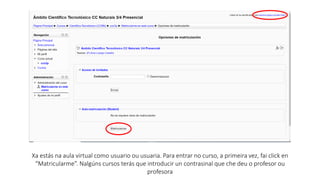 Xa estás na aula virtual como usuario ou usuaria. Para entrar no curso, a primeira vez, fai click en
“Matricularme”. Nalgúns cursos terás que introducir un contrasinal que che deu o profesor ou
profesora
 