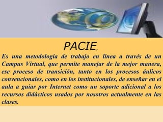 PACIE ,  Es una metodología de trabajo en línea a través de un Campus Virtual, que permite manejar de la mejor manera, ese proceso de transición, tanto en los procesos áulicos convencionales, como en los institucionales, de enseñar en el aula a guiar por Internet como un soporte adicional a los recursos didácticos usados por nosotros actualmente en las clases.  