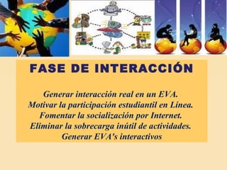 FASE DE INTERACCIÓN Generar interacción real en un EVA.  Motivar la participación estudiantil en Línea.  Fomentar la socialización por Internet.  Eliminar la sobrecarga inútil de actividades.  Generar EVA's interactivos 