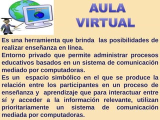 Es una herramienta que brinda  las posibilidades de realizar enseñanza en línea.  Entorno privado que permite administrar procesos educativos basados en un sistema de comunicación mediado por computadoras.  Es un  espacio simbólico en el que se produce la relación entre los participantes en un proceso de enseñanza y  aprendizaje que para interactuar entre sí y acceder a la información relevante, utilizan prioritariamente un sistema de comunicación mediada por computadoras. 