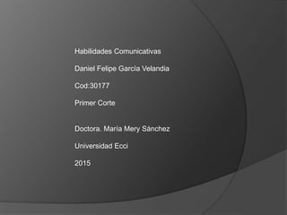 Habilidades Comunicativas
Daniel Felipe García Velandia
Cod:30177
Primer Corte
Doctora. María Mery Sánchez
Universidad Ecci
2015
 