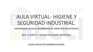 AULA VIRTUAL- HIGIENE Y
SEGURIDAD INDUSTRIAL.
UNIVERSIDAD ESCUELA COLOMBIANA DE CARRETRAS INDUSTRIALES
2015-1; CORTE 3 – RIESGOS DE HIGIENE INDUSTRIAL.
CESAR AUGUSUTO SANABRIA MEDINA.
 