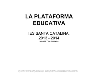 LA PLATAFORMA
EDUCATIVA
IES SANTA CATALINA,
2013 - 2014
Nicanor Otín Nebreda

LA PLATAFORMA DIGITAL EN EL AULA. IES SANTA CATALINA 2013-2014. NICANOR OTÍN

 