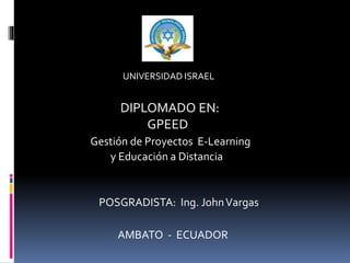 UNIVERSIDAD ISRAEL
DIPLOMADO EN:
GPEED
Gestión de Proyectos E-Learning
y Educación a Distancia
POSGRADISTA: Ing. JohnVargas
AMBATO - ECUADOR
 