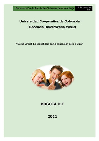 1 de marzo de
Construcción de Ambientes Virtuales de Aprendizaje            2011




   Universidad Cooperativa de Colombia
           Docencia Universitaria Virtual



“Curso virtual: La sexualidad, como educación para la vida”




                     BOGOTA D.C


                           2011
 