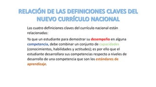 Las cuatro definiciones claves del currículo nacional están
relacionadas:
Ya que un estudiante para demostrar su desempeño en alguna
competencia, debe combinar un conjunto de capacidades
(conocimientos, habilidades y actitudes); es por ello que el
estudiante desarrollara sus competencias respecto a niveles de
desarrollo de una competencia que son los estándares de
aprendizaje.
 