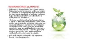 DESCRIPCION GENERAL DEL PROYECTO:
• El Proyecto denominado “Reciclando juntos
logramos mantener nuestro ambiente limpio
y saludable se plantea porque los estudiantes
arrojan sus desperdicios al suelo en cualquier
lugar donde desarrollan sus actividades o
consumen sus alimentos.
• Se inicia sensibilizando a las/los estudiantes
a través la difusión e información sobre cómo
cuidar nuestro medio ambiente, depositar los
residuos sólidos en los tachos nominados de
acuerdo al color, seleccionar los materiales
reciclados para ser reutilizados en macetas u
otro material educativo. El reciclar generará
ingreso que servirá para mejorar el área
verde del patio interno de la escuela.
• Con este proyecto se tendrá un ambiente
limpio y con áreas verdes.
 