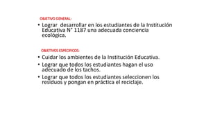 OBJETIVO GENERAL:
• Lograr desarrollar en los estudiantes de la Institución
Educativa N° 1187 una adecuada conciencia
ecológica.
OBJETIVOS ESPECIFICOS:
• Cuidar los ambientes de la Institución Educativa.
• Lograr que todos los estudiantes hagan el uso
adecuado de los tachos.
• Lograr que todos los estudiantes seleccionen los
residuos y pongan en práctica el reciclaje.
 