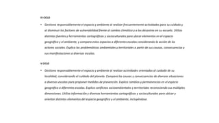 IV CICLO
• Gestiona responsablemente el espacio y ambiente al realizar frecuentemente actividades para su cuidado y
al disminuir los factores de vulnerabilidad frente al cambio climático y a los desastres en su escuela. Utiliza
distintas fuentes y herramientas cartográficas y socioculturales para ubicar elementos en el espacio
geográfico y el ambiente, y compara estos espacios a diferentes escalas considerando la acción de los
actores sociales. Explica las problemáticas ambientales y territoriales a partir de sus causas, consecuencias y
sus manifestaciones a diversas escalas.
V CICLO
• Gestiona responsablemente el espacio y ambiente al realizar actividades orientadas al cuidado de su
localidad, considerando el cuidado del planeta. Compara las causas y consecuencias de diversas situaciones
a diversas escalas para proponer medidas de prevención. Explica cambios y permanencias en el espacio
geográfico a diferentes escalas. Explica conflictos socioambientales y territoriales reconociendo sus múltiples
dimensiones. Utiliza información y diversas herramientas cartográficas y socioculturales para ubicar y
orientar distintos elementos del espacio geográfico y el ambiente, incluyéndose.
 
