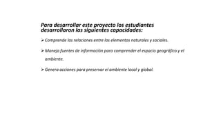 Para desarrollar este proyecto los estudiantes
desarrollaron las siguientes capacidades:
Comprende las relaciones entre los elementos naturales y sociales.
Maneja fuentes de información para comprender el espacio geográfico y el
ambiente.
Genera acciones para preservar el ambiente local y global.
 