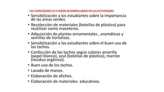 LAS CAPACIDDAES SE FUERON DESARROLLANDO EN LAS ACTIVIDADES
• Sensibilización a los estudiantes sobre la importancia
de las áreas verdes.
• Recolección de materiales (botellas de plástico) para
reutilizar como maceteros.
• Adquisición de plantas ornamentales , aromáticas y
semillas de hortalizas.
• Sensibilización a los estudiantes sobre el buen uso de
los tachos.
• Confección de los tachos según colores amarillo
(papel blanco), azul (botellas de plástico), marrón
(residuo orgánico).
• Buen uso de los tachos.
• Lavado de manos.
• Elaboración de afiches.
• Elaboración de materiales educativos.
 