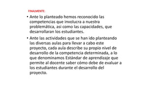 FINALMENTE:
• Ante lo planteado hemos reconocido las
competencias que involucra a nuestra
problemática, asi como las capacidades, que
desarrollaran los estudiantes.
• Ante las actividades que se han ido planteando
las diversas aulas para llevar a cabo este
proyecto, cada aula describe su propio nivel de
desarrollo de la competencia determinada, a lo
que denominamos Estándar de aprendizaje que
permite al docente saber cómo debe de evaluar a
los estudiantes durante el desarrollo del
proyecto.
 