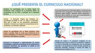 Establece los aprendizajes que se espera logren los
estudiantes como resultado de su formación básica, en
concordancia con los fines y principios de la educación
peruana.
Prioriza los valores y la educación ciudadana de los
estudiantes para poner en ejercicio sus derechos y deberes,
así como el desarrollo de competencias que les permitan
responder a las demandas de nuestro tiempo apuntando al
desarrollo sostenible, asociadas al manejo del inglés, la
educación para el trabajo y las TIC.
Prioriza la formación integral que fortalezca los
aprendizajes vinculados al arte y la cultura, la educación
física para la salud, en una perspectiva intercultural,
ambiental e inclusiva que respeta las características de los
estudiantes, sus intereses y aptitudes.
El Currículo Nacional de la Educación Básica es la base para la
elaboración de los programas y herramientas curriculares de
Educación Básica Regular, Educación Básica Alternativa y
Educación Básica Especial, así como para la diversificación a
nivel regional y de institución educativa..
Orienta los aprendizajes que se deben garantizar como
Estado y sociedad. Debe ser usado como fundamento de la
práctica pedagógica en las diversas instituciones y programas
educativos, sean públicas o privadas.
Promueve la innovación y experimentación de nuevas
metodologías y prácticas de enseñanza en las instituciones y
programas educativos que garanticen la calidad en los
resultados de aprendizaje.
 