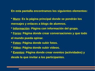 En esta pantalla encontramos los siguientes elementos:

* Muro: Es la página principal donde se pondrán los
mensajes y enlaces a blogs de alumnos.
* Información: Página con información del grupo.
* Foros: Página donde crear conversaciones y que todo
el mundo pueda opinar.
* Fotos: Página donde subir fotos.
* Video: Página donde subir vídeos.
* Eventos: Página donde crear eventos (actividades) y
desde la que invitar a los participantes.
 