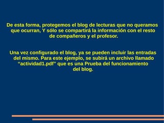 De esta forma, protegemos el blog de lecturas que no queramos
 que ocurran, Y sólo se compartirá la información con el resto
                  de compañeros y el profesor.


 Una vez configurado el blog, ya se pueden incluir las entradas
  del mismo. Para este ejemplo, se subirá un archivo llamado
    “actividad1.pdf” que es una Prueba del funcionamiento
                           del blog.
 