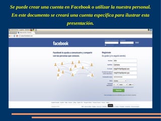 Se puede crear una cuenta en Facebook o utilizar la nuestra personal.
En este documento se creará una cuenta especifica para ilustrar esta
                           presentación.
 