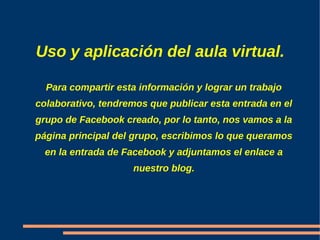 Uso y aplicación del aula virtual.

  Para compartir esta información y lograr un trabajo
colaborativo, tendremos que publicar esta entrada en el
grupo de Facebook creado, por lo tanto, nos vamos a la
página principal del grupo, escribimos lo que queramos
  en la entrada de Facebook y adjuntamos el enlace a
                    nuestro blog.
 
