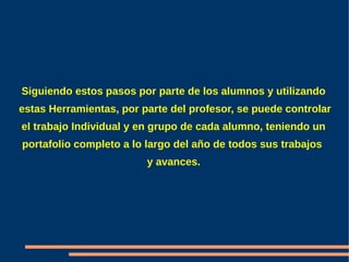 Siguiendo estos pasos por parte de los alumnos y utilizando
estas Herramientas, por parte del profesor, se puede controlar
el trabajo Individual y en grupo de cada alumno, teniendo un
portafolio completo a lo largo del año de todos sus trabajos
                         y avances.
 