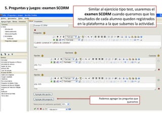 5. Preguntas y juegos: pregunta de elección múltiplePodemos configurar test en los que haya que elegir una respuesta correcta entre varias posibles. Tenemos que marcar la opción correcta.Por defecto, sólo aparece una opción. Para añadir más tenemos que pinchar aquí.Podemos agregar otra pregunta dentro del mismo ejercicio