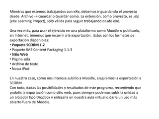 El editor HTML está disponible en todos las herramientas de edición (Panel iDevices) de eXeLearning y permite dar formato al texto así como insertar elementos multimedia como imágenes, vídeos y animaciones. Además, es posible representar expresiones matemáticas, gracias a un teclado virtual de símbolos, crear tablas e insertar caracteres especialesInserta contenido multimedia: audio, video y flash. Extensiones .mov, .swf, .wmv, .rm, .mp3…Inserta un “ancla”, es decir, enlaza con un apartado concreto de la misma web (enlace interno)Pegar desde WordInsertar una imagen desde su URL, pudiendo modificar sus dimensiones.Crea e inserta expresiones matemáticas (la fórmula, para ser compatible, se convierte en una imagen)Inserta enlaces o adjunta archivos (el procedimiento es el mismo, solo que buscamos el enlace en nuestro ordenador).Para embeber contenido (incrustar desde Slideshare, Scribd, Youtube, Google Docs, etc.)