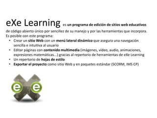 eXeLearninges un programa de edición de sitios web educativos de código abierto único por sencillez de su manejo y por las herramientas que incorpora. Es posible con este programa: Crear un sitio Web con un menú lateral dinámico que asegura una navegación sencilla e intuitiva al usuario 