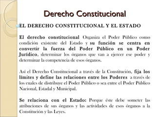 Derecho ConstitucionalDerecho Constitucional
EL DERECHO CONSTITUCIONAL Y EL ESTADO
El derecho constitucional Organiza el Poder Público como
condición existente del Estado y su función se centra en
convertir la fuerza del Poder Público en un Poder
Jurídico, determinar los órganos que van a ejercer ese poder y
determinar la competencia de esos órganos.
Así el Derecho Constitucional a través de la Constitución, fija los
límites y define las relaciones entre los Poderes a través de
los cuales de distribuye el Poder Público o sea entre el Poder Público
Nacional, Estadal y Municipal. 
Se relaciona con el Estado: Porque éste debe someter las
atribuciones de sus órganos y las actividades de esos órganos a la
Constitución y las Leyes.
 