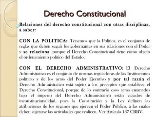 Derecho ConstitucionalDerecho Constitucional
Relaciones del derecho constitucional con otras disciplinas,
a saber:
CON LA POLITICA: Tenemos que la Política, es el conjunto de
reglas que deben seguir los gobernantes en sus relaciones con el Poder
y se relaciona porque el Derecho Constitucional tiene como objeto
el ordenamiento político del Estado.
CON EL DERECHO ADMINISTRATIVO: El Derecho
Administrativo es el conjunto de normas reguladoras de las Instituciones
políticas y de los actos del Poder Ejecutivo y por tal razón el
Derecho Administrativo está sujeto a los preceptos que establece el
Derecho Constitucional, porque de lo contrario esos actos emanados
bajo el imperio del Derecho Administrativo están viciados de
inconstitucionalidad, pues la Constitución y la Ley definen las
atribuciones de los órganos que ejercen el Poder Público, a las cuales
deben sujetarse las actividades que realicen. Ver Artículo 137 CRBV.
 