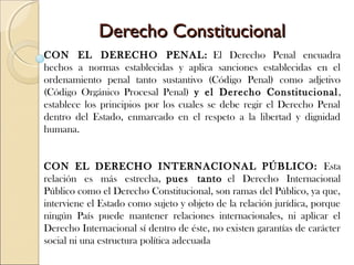 Derecho ConstitucionalDerecho Constitucional
CON EL DERECHO PENAL: El Derecho Penal encuadra
hechos a normas establecidas y aplica sanciones establecidas en el
ordenamiento penal tanto sustantivo (Código Penal) como adjetivo
(Código Orgánico Procesal Penal) y el Derecho Constitucional,
establece los principios por los cuales se debe regir el Derecho Penal
dentro del Estado, enmarcado en el respeto a la libertad y dignidad
humana.
 
 
CON EL DERECHO INTERNACIONAL PÚBLICO: Esta
relación es más estrecha, pues tanto el Derecho Internacional
Público como el Derecho Constitucional, son ramas del Público, ya que,
interviene el Estado como sujeto y objeto de la relación jurídica, porque
ningún País puede mantener relaciones internacionales, ni aplicar el
Derecho Internacional sí dentro de éste, no existen garantías de carácter
social ni una estructura política adecuada
 
