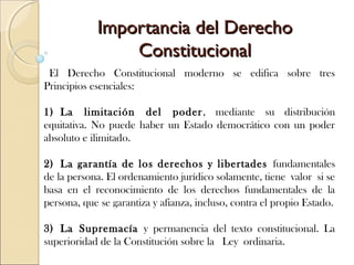 Importancia del DerechoImportancia del Derecho
ConstitucionalConstitucional
 El Derecho Constitucional moderno se edifica sobre tres
Principios esenciales:
1) La limitación del poder, mediante su distribución
equitativa. No puede haber un Estado democrático con un poder
absoluto e ilimitado.
2) La garantía de los derechos y libertades fundamentales
de la persona. El ordenamiento jurídico solamente, tiene valor si se
basa en el reconocimiento de los derechos fundamentales de la
persona, que se garantiza y afianza, incluso, contra el propio Estado.
3) La Supremacía y permanencia del texto constitucional. La
superioridad de la Constitución sobre la  Ley ordinaria.
 