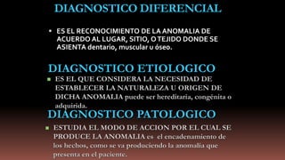 DIAGNOSTICO DIFERENCIAL
 ES EL RECONOCIMIENTO DE LA ANOMALIA DE
ACUERDO AL LUGAR, SITIO, OTEJIDO DONDE SE
ASIENTA dentario, muscular u óseo.
DIAGNOSTICO ETIOLOGICO
 ES EL QUE CONSIDERA LA NECESIDAD DE
ESTABLECER LA NATURALEZA U ORIGEN DE
DICHA ANOMALIA puede ser hereditaria, congénita o
adquirida.
DIAGNOSTICO PATOLOGICO
 ESTUDIA EL MODO DE ACCION POR EL CUAL SE
PRODUCE LA ANOMALIA es el encadenamiento de
los hechos, como se va produciendo la anomalía que
presenta en el paciente.
 